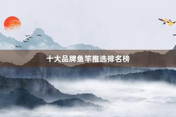 十大品牌鱼竿推选排名榜