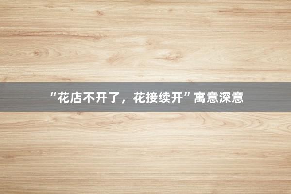 “花店不开了，花接续开”寓意深意