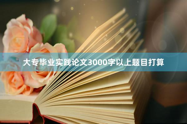 大专毕业实践论文3000字以上题目打算